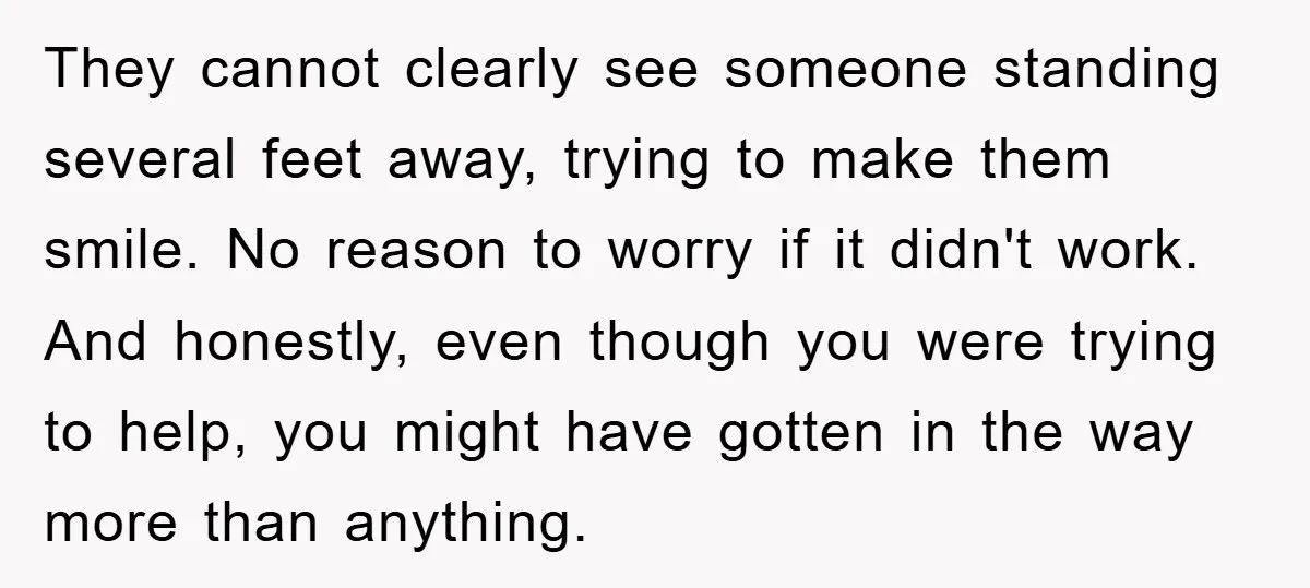 They cannot clearly see someone standing several feet away, trying to make them smile. No reason to worry if it didn't work. And honestly, even though you were trying to...