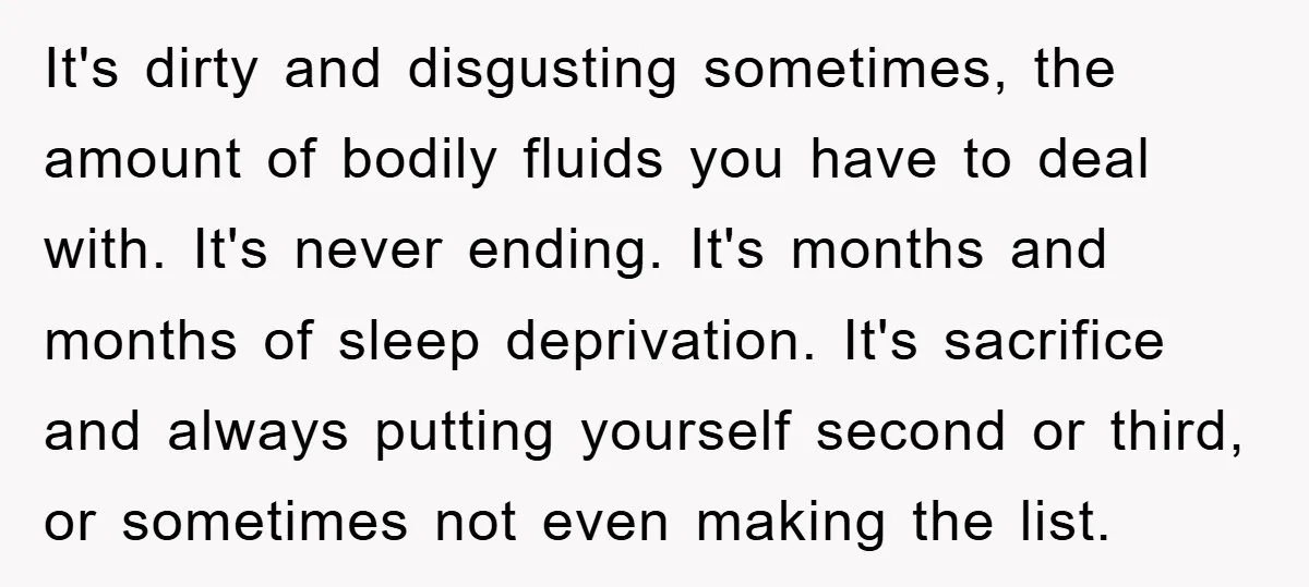 It's dirty and disgusting sometimes, the amount of bodily fluids you have to deal with. It's never ending. It's months and months of sleep deprivation. It's sacrifice and always putting...