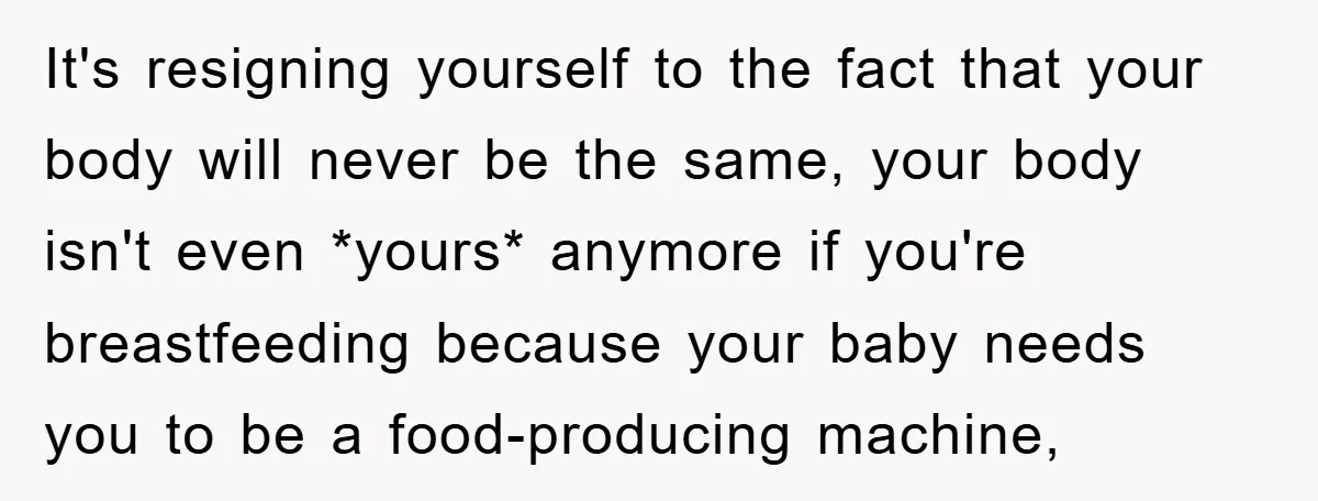 It's resigning yourself to the fact that your body will never be the same, your body isn't even *yours* anymore if you're breastfeeding because your baby needs you to be...