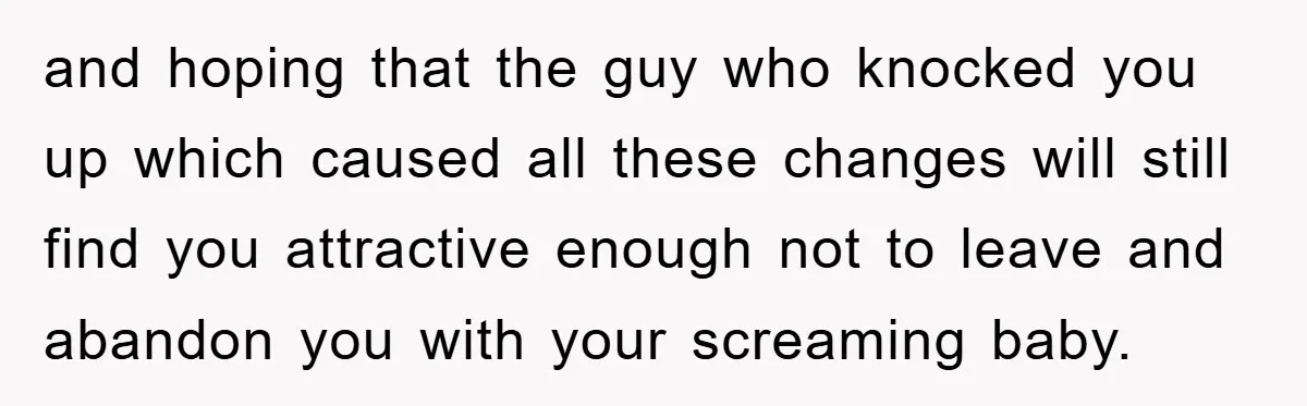 and hoping that the guy who knocked you up which caused all these changes will still find you attractive enough not to leave and abandon you with your screaming baby.