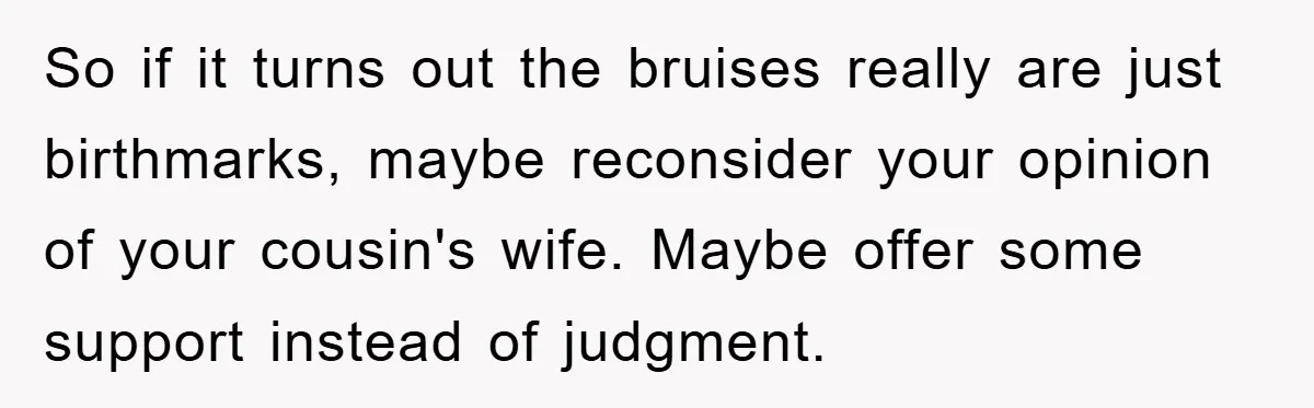 So if it turns out the bruises really are just birthmarks, maybe reconsider your opinion of your cousin's wife. Maybe offer some support instead of judgment.