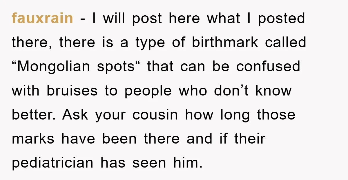 fauxrain − I will post here what I posted there, there is a type of birthmark called “Mongolian spots“ that can be confused with bruises to people who don’t know...