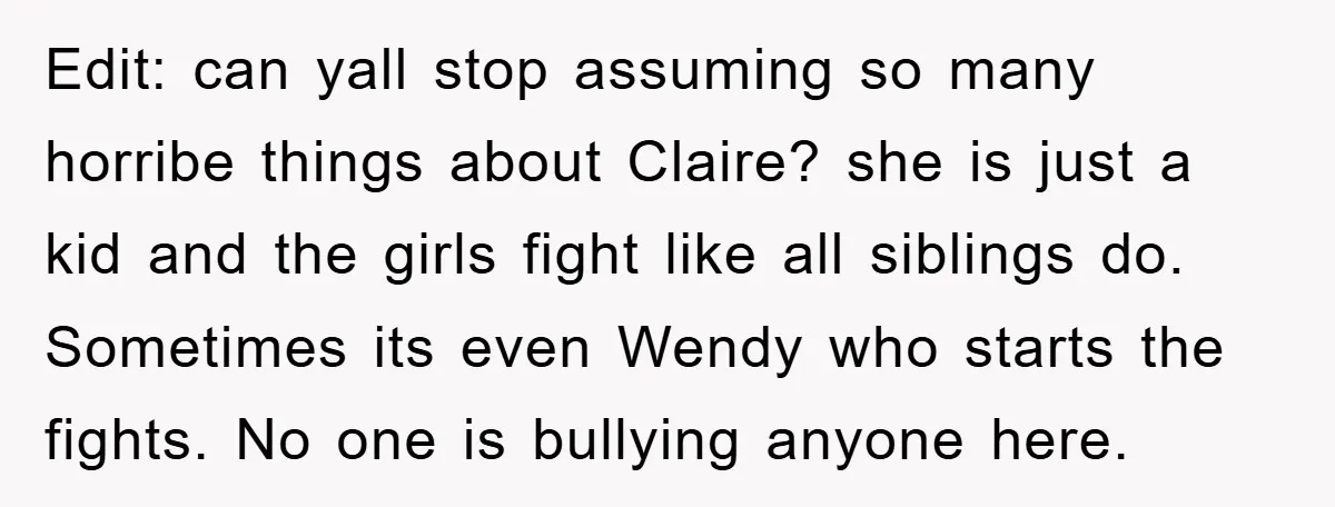Edit: can yall stop assuming so many horribe things about Claire? she is just a kid and the girls fight like all siblings do. Sometimes its even Wendy who starts...