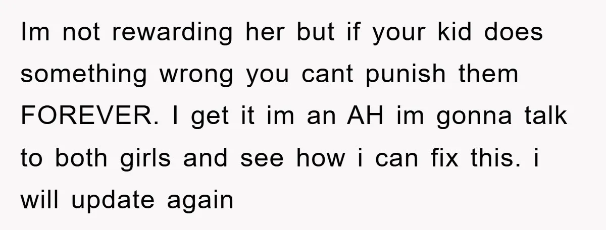 Im not rewarding her but if your kid does something wrong you cant punish them FOREVER. I get it im an AH im gonna talk to both girls and see...
