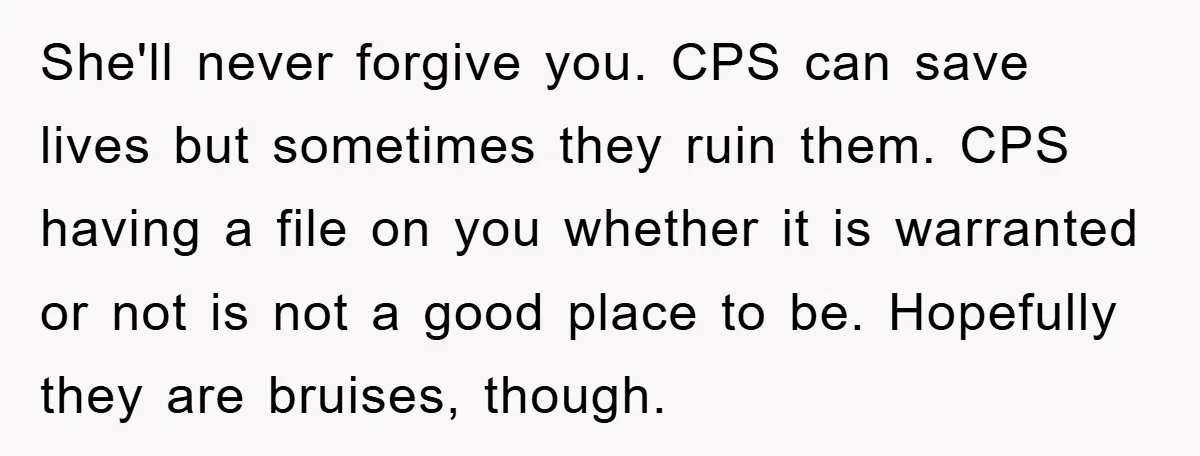 She'll never forgive you. CPS can save lives but sometimes they ruin them. CPS having a file on you whether it is warranted or not is not a good place...