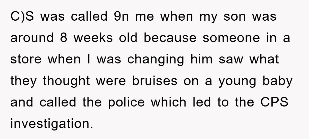 C)S was called 9n me when my son was around 8 weeks old because someone in a store when I was changing him saw what they thought were bruises on...