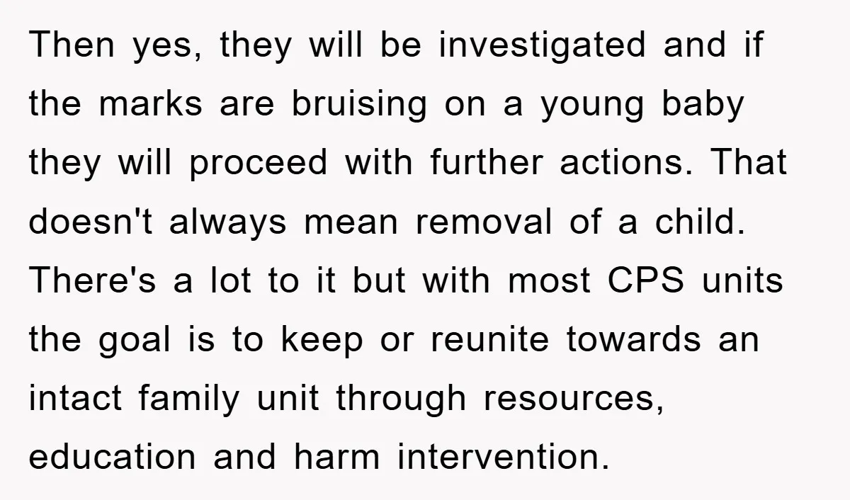 Then yes, they will be investigated and if the marks are bruising on a young baby they will proceed with further actions. That doesn't always mean removal of a child....