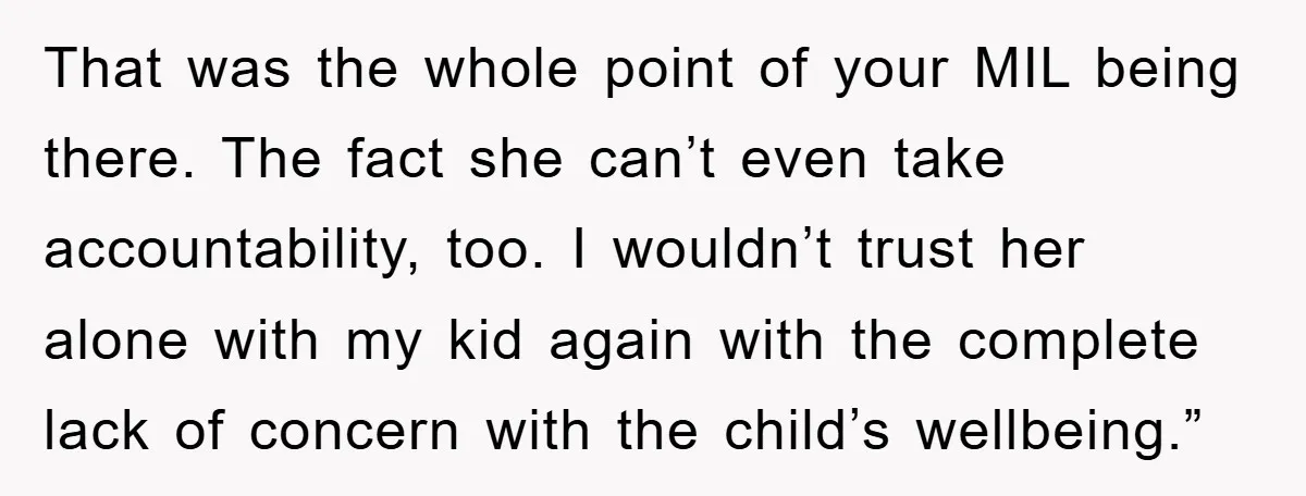 That was the whole point of your MIL being there. The fact she can’t even take accountability, too. I wouldn’t trust her alone with my kid again with the complete...