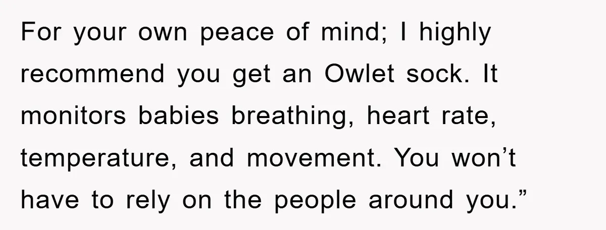 For your own peace of mind; I highly recommend you get an Owlet sock. It monitors babies breathing, heart rate, temperature, and movement. You won’t have to rely on the...