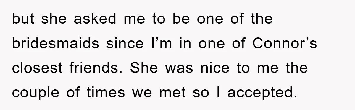 but she asked me to be one of the bridesmaids since I’m in one of Connor’s closest friends. She was nice to me the couple of times we met so...