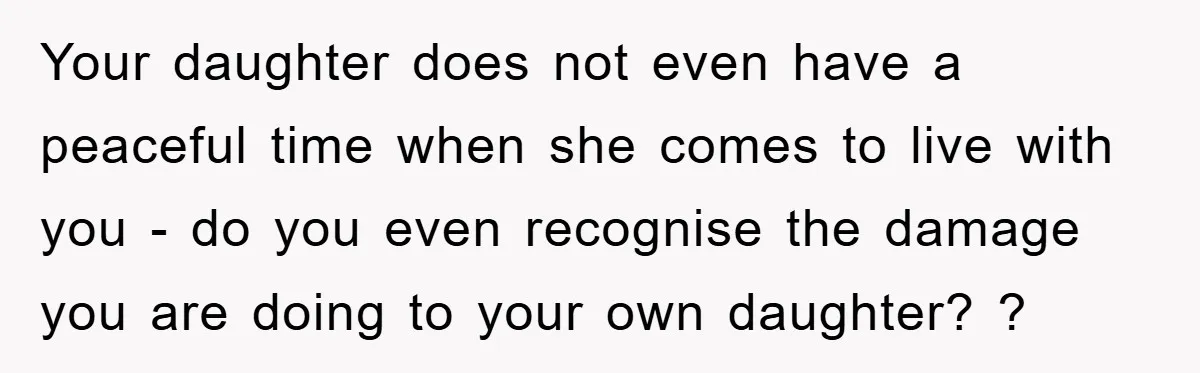 Your daughter does not even have a peaceful time when she comes to live with you - do you even recognise the damage you are doing to your own daughter?...