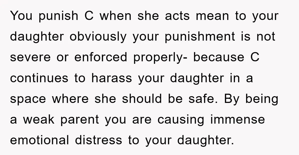 You punish C when she acts mean to your daughter obviously your punishment is not severe or enforced properly- because C continues to harass your daughter in a space where...