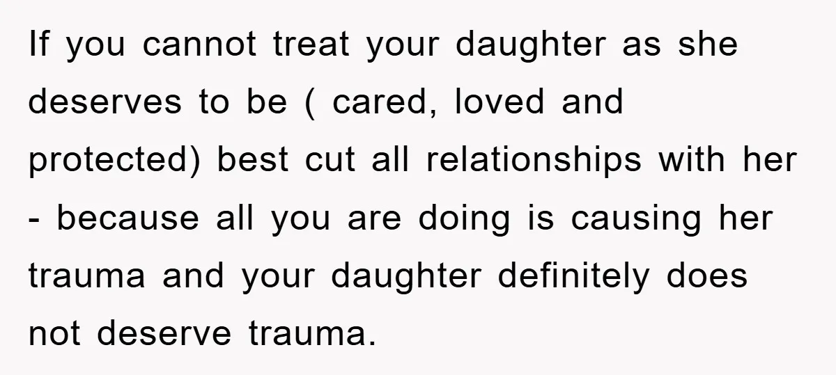 If you cannot treat your daughter as she deserves to be ( cared, loved and protected) best cut all relationships with her - because all you are doing is causing...