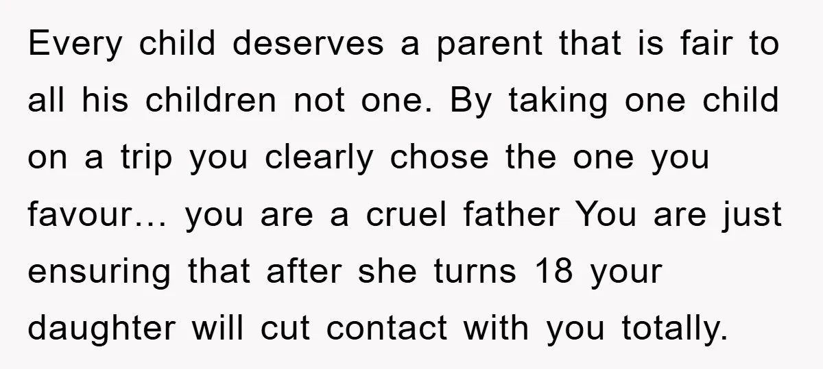 Every child deserves a parent that is fair to all his children not one. By taking one child on a trip you clearly chose the one you favour… you are...