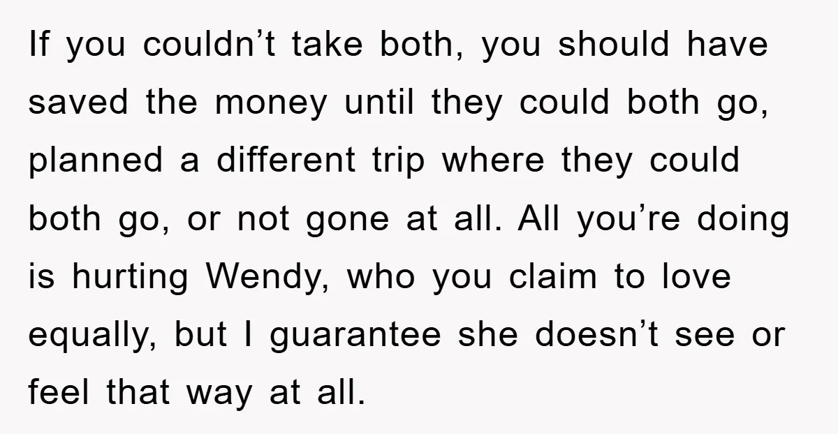 If you couldn’t take both, you should have saved the money until they could both go, planned a different trip where they could both go, or not gone at all....