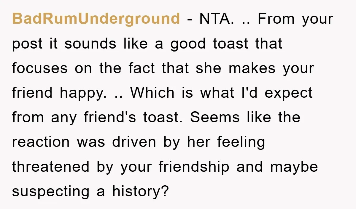 BadRumUnderground − NTA. .. From your post it sounds like a good toast that focuses on the fact that she makes your friend happy. .. Which is what I'd expect...