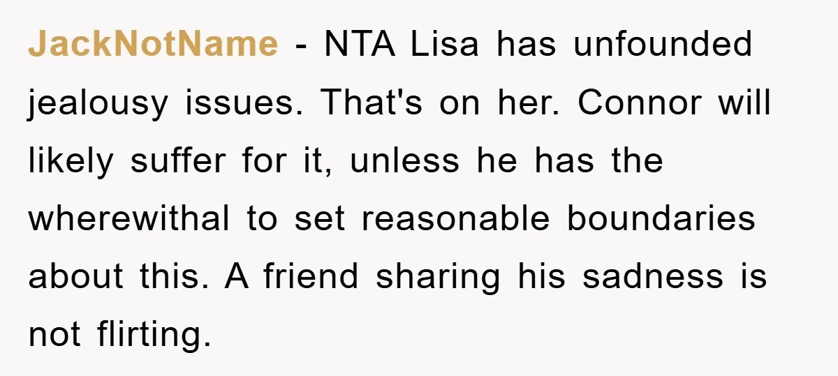 JackNotName − NTA Lisa has unfounded jealousy issues. That's on her. Connor will likely suffer for it, unless he has the wherewithal to set reasonable boundaries about this. A friend...