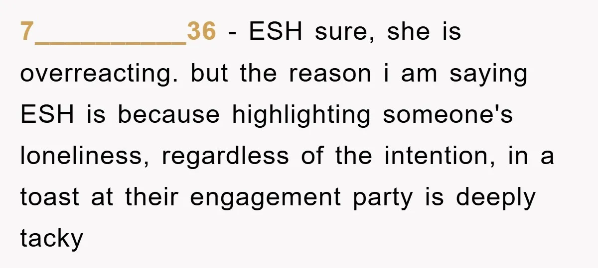 7__________36 − ESH sure, she is overreacting. but the reason i am saying ESH is because highlighting someone's loneliness, regardless of the intention, in a toast at their engagement party...