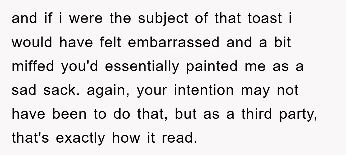 and if i were the subject of that toast i would have felt embarrassed and a bit miffed you'd essentially painted me as a sad sack. again, your intention may...