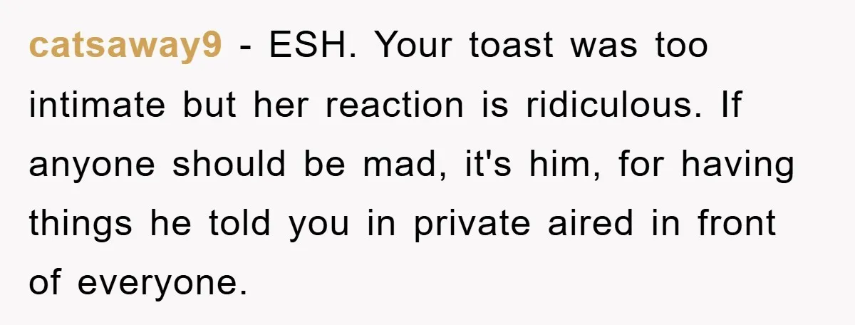 catsaway9 − ESH. Your toast was too intimate but her reaction is ridiculous. If anyone should be mad, it's him, for having things he told you in private aired in...
