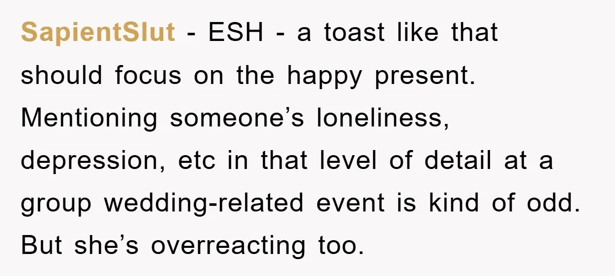 SapientSlut − ESH - a toast like that should focus on the happy present. Mentioning someone’s loneliness, depression, etc in that level of detail at a group wedding-related event is...