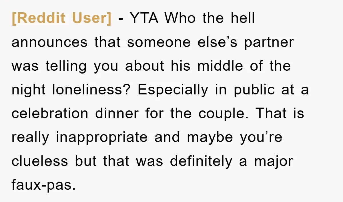[Reddit User] − YTA Who the hell announces that someone else’s partner was telling you about his middle of the night loneliness? Especially in public at a celebration dinner for...