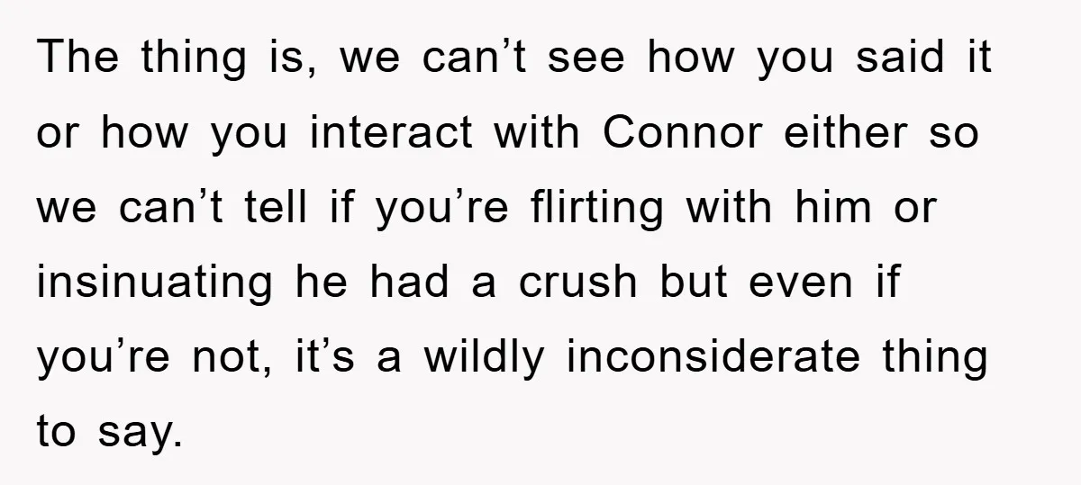 The thing is, we can’t see how you said it or how you interact with Connor either so we can’t tell if you’re flirting with him or insinuating he had...
