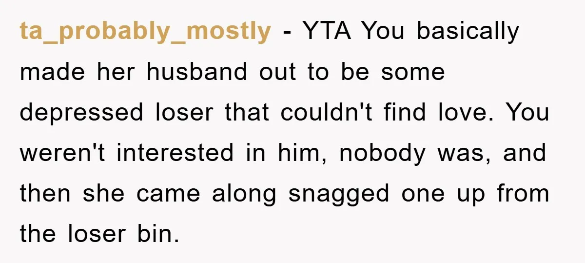 ta_probably_mostly − YTA You basically made her husband out to be some depressed loser that couldn't find love. You weren't interested in him, nobody was, and then she came along...