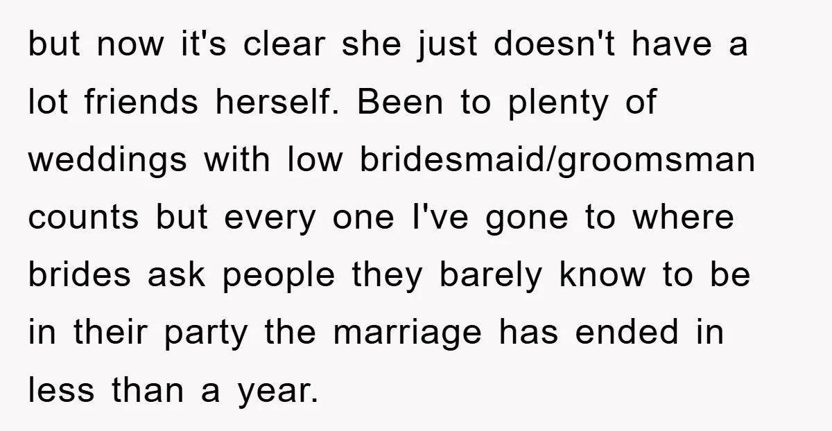 but now it's clear she just doesn't have a lot friends herself. Been to plenty of weddings with low bridesmaid/groomsman counts but every one I've gone to where brides ask...
