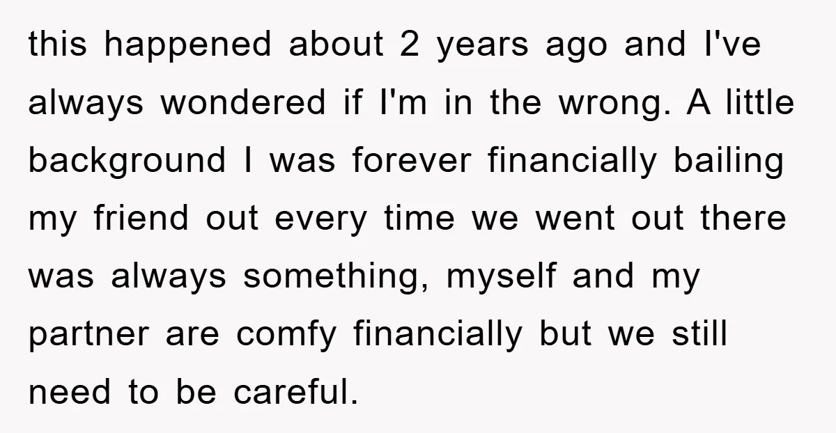 this happened about 2 years ago and I've always wondered if I'm in the wrong. A little background I was forever financially bailing my friend out every time we went...