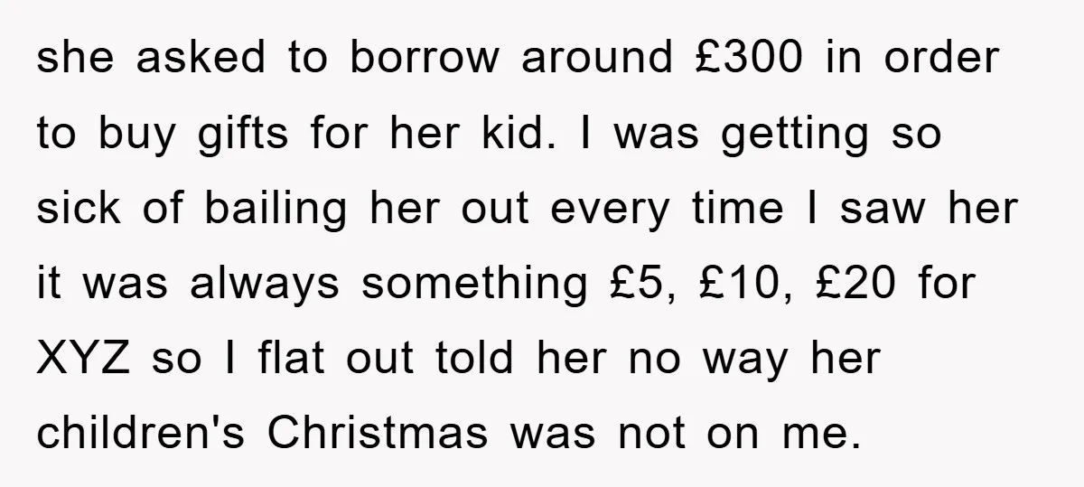 she asked to borrow around £300 in order to buy gifts for her kid. I was getting so sick of bailing her out every time I saw her it was...