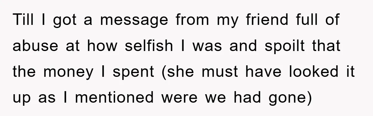 Till I got a message from my friend full of abuse at how selfish I was and spoilt that the money I spent (she must have looked it up as...