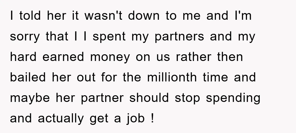 I told her it wasn't down to me and I'm sorry that I I spent my partners and my hard earned money on us rather then bailed her out for...