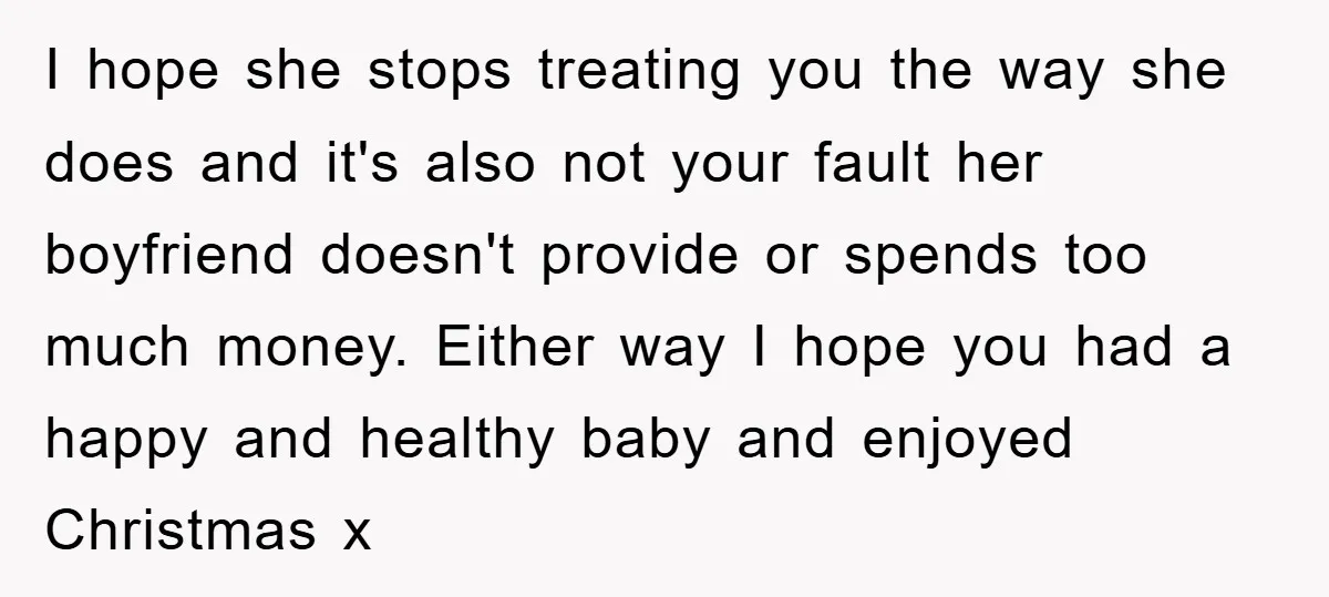 I hope she stops treating you the way she does and it's also not your fault her boyfriend doesn't provide or spends too much money. Either way I hope you...
