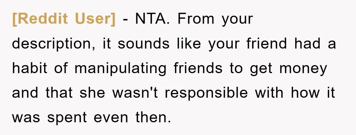 [Reddit User] − NTA. From your description, it sounds like your friend had a habit of manipulating friends to get money and that she wasn't responsible with how it was...