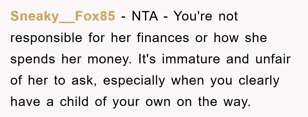 Sneaky__Fox85 − NTA - You're not responsible for her finances or how she spends her money. It's immature and unfair of her to ask, especially when you clearly have a...