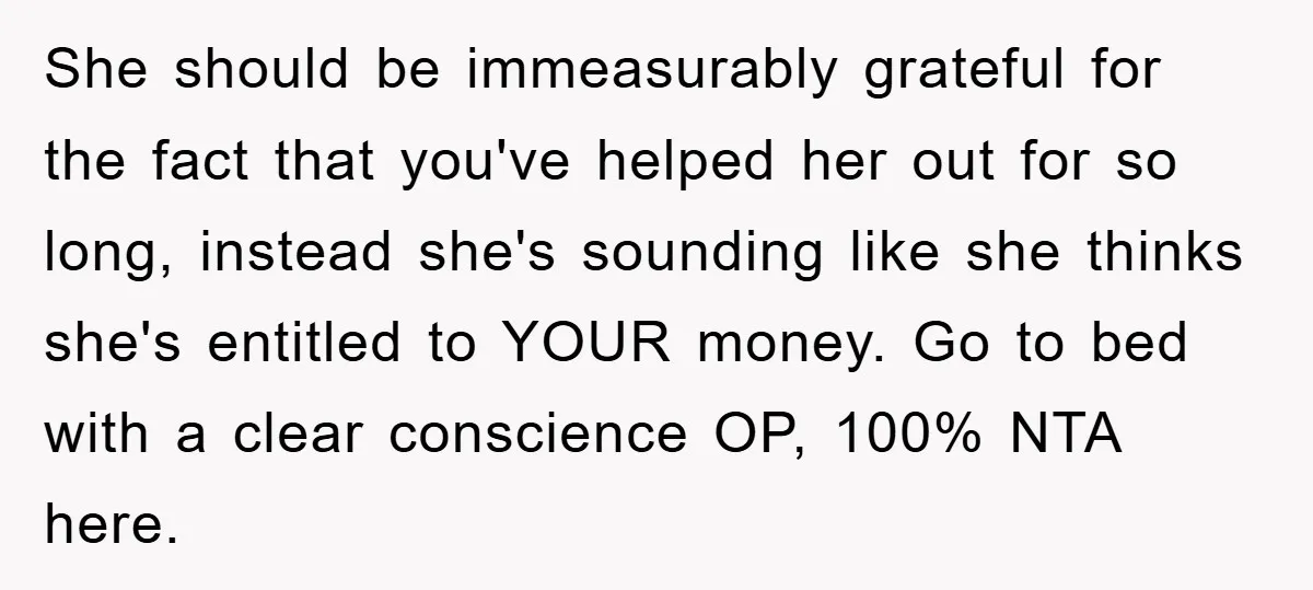 She should be immeasurably grateful for the fact that you've helped her out for so long, instead she's sounding like she thinks she's entitled to YOUR money. Go to bed...