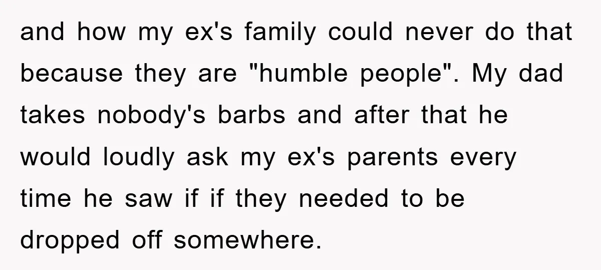 and how my ex's family could never do that because they are "humble people". My dad takes nobody's barbs and after that he would loudly ask my ex's parents every...