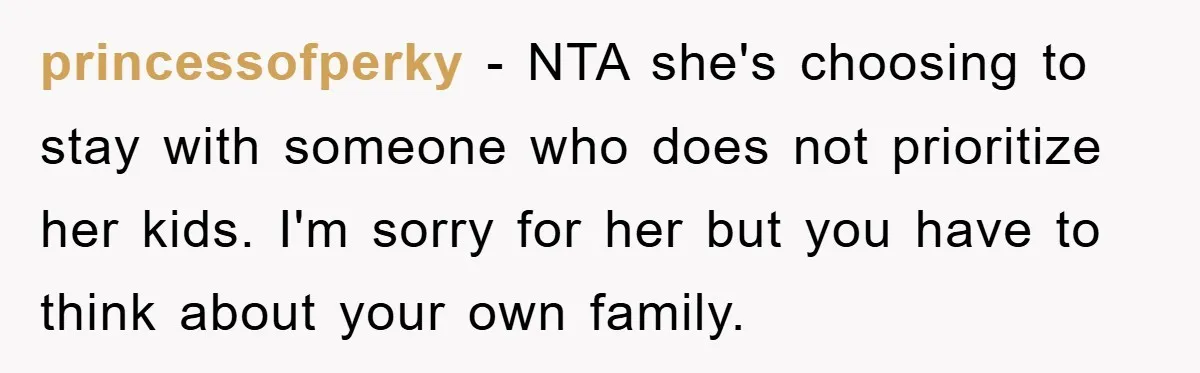 princessofperky − NTA she's choosing to stay with someone who does not prioritize her kids. I'm sorry for her but you have to think about your own family.
