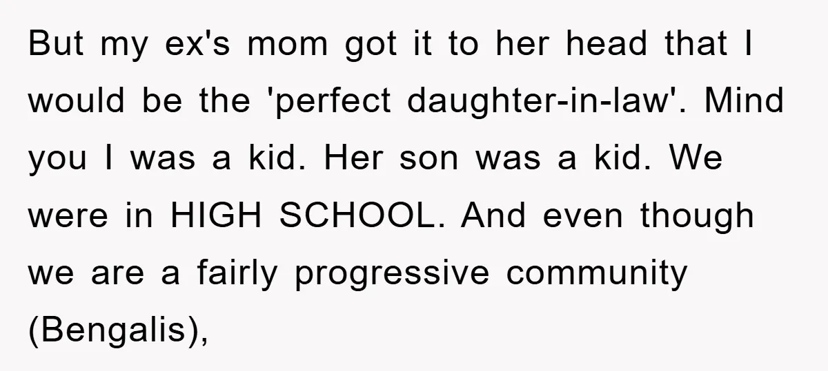 But my ex's mom got it to her head that I would be the 'perfect daughter-in-law'. Mind you I was a kid. Her son was a kid. We were in...