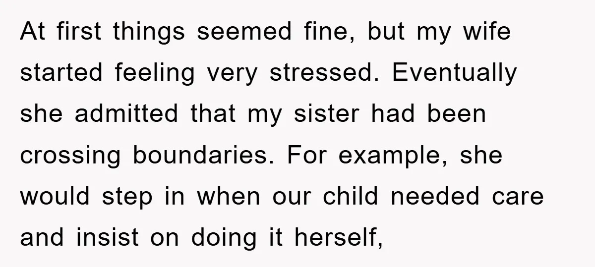 At first things seemed fine, but my wife started feeling very stressed. Eventually she admitted that my sister had been crossing boundaries. For example, she would step in when our...