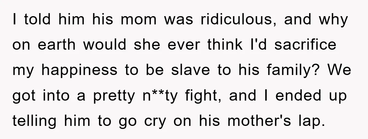 I told him his mom was ridiculous, and why on earth would she ever think I'd sacrifice my happiness to be slave to his family? We got into a pretty...