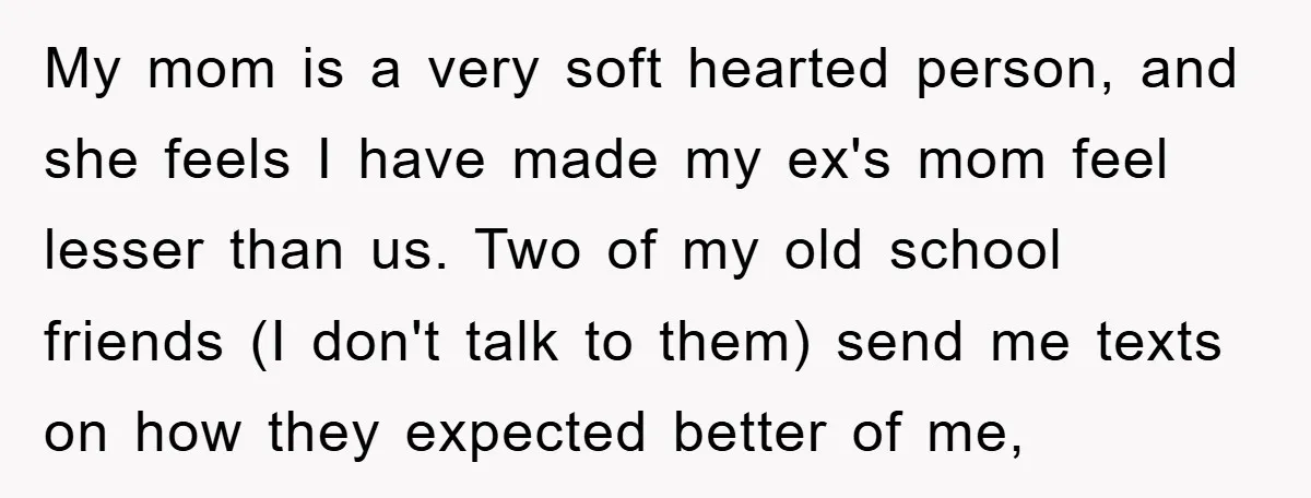 My mom is a very soft hearted person, and she feels I have made my ex's mom feel lesser than us. Two of my old school friends (I don't talk...