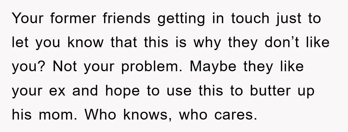 Your former friends getting in touch just to let you know that this is why they don’t like you? Not your problem. Maybe they like your ex and hope to...