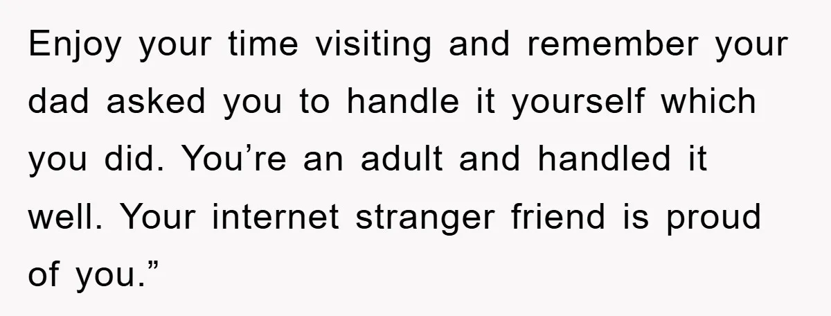 Enjoy your time visiting and remember your dad asked you to handle it yourself which you did. You’re an adult and handled it well. Your internet stranger friend is proud...