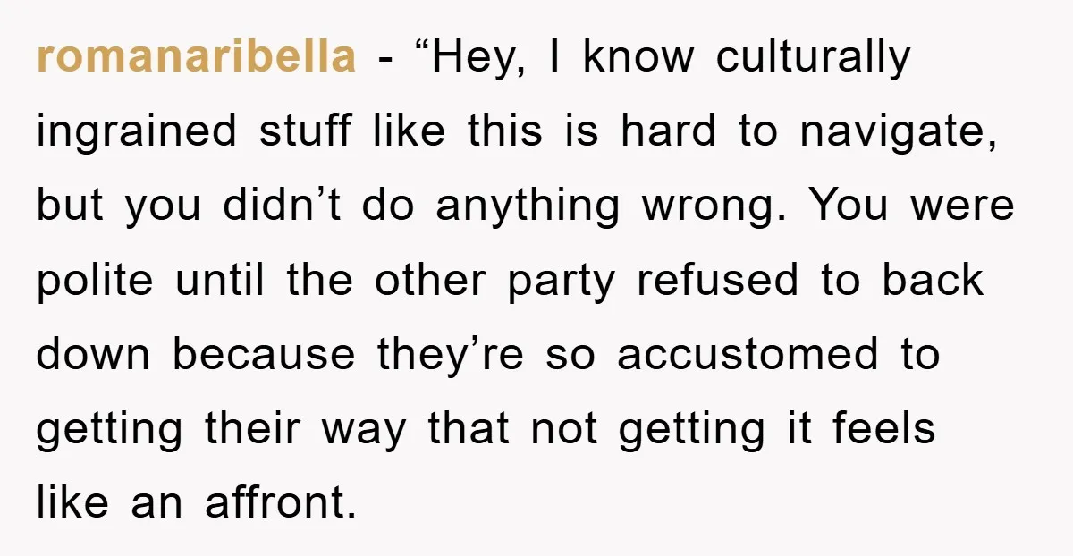 romanaribella - “Hey, I know culturally ingrained stuff like this is hard to navigate, but you didn’t do anything wrong. You were polite until the other party refused to back...