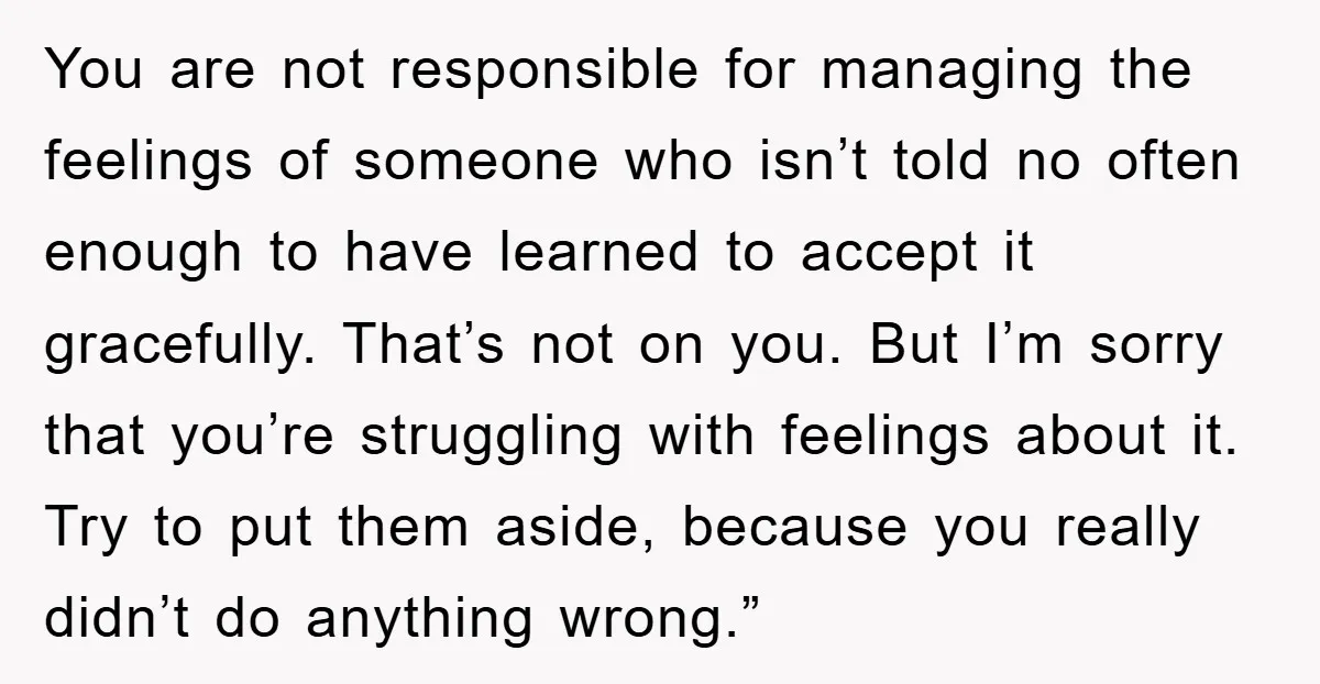 You are not responsible for managing the feelings of someone who isn’t told no often enough to have learned to accept it gracefully. That’s not on you. But I’m sorry...