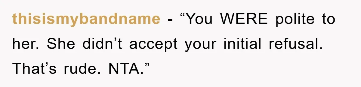 thisismybandname - “You WERE polite to her. She didn’t accept your initial refusal. That’s rude. NTA.”