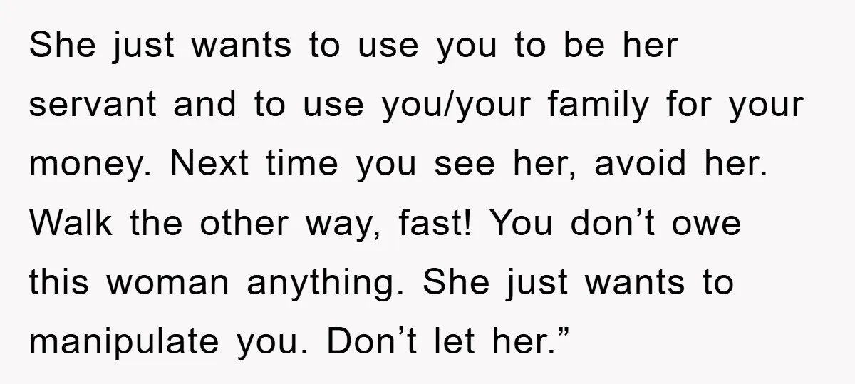 She just wants to use you to be her servant and to use you/your family for your money. Next time you see her, avoid her. Walk the other way, fast!...