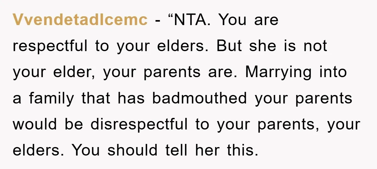 Vvendetadlcemc - “NTA. You are respectful to your elders. But she is not your elder, your parents are. Marrying into a family that has badmouthed your parents would be disrespectful...